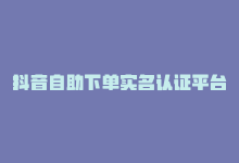 抖音自助下单实名认证平台-商城24小时自助下单