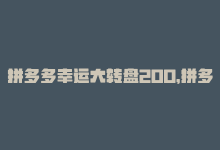 拼多多幸运大转盘200，拼多多幸运大转盘瓜分豪礼-商城24小时自助下单