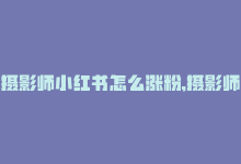 摄影师小红书怎么涨粉,摄影师小红书如何涨粉？策略与建议全解析!-商城24小时自助下单