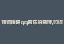 如何提高qq音乐的音质，如何提高你的QQ音乐影响力-商城24小时自助下单