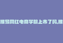 推易网红电商学院上市了吗，推易电商学院：培养专业网红运营技能-商城24小时自助下单