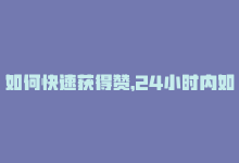 如何快速获得赞，24小时内如何迅速获取更多赞？-商城24小时自助下单