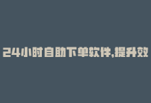 24小时自助下单软件，提升效率！24小时快速下单的自动化平台-商城24小时自助下单