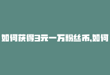 如何获得3元一万粉丝币，如何获得3元一万粉丝？-商城24小时自助下单