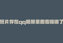 照片存在qq相册里面变模糊了，qq相册照片保存不当易模糊-商城24小时自助下单