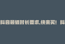 抖音最低时长要求，快来买！抖音业务最低价24小时内达到-商城24小时自助下单