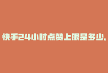 快手24小时点赞上限是多少，24小时内领取快手赞和粉丝，立即行动！-商城24小时自助下单