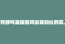 视频号直播如何设置粉丝购买,**关于视频号直播如何设置粉丝购买功能**!-商城24小时自助下单