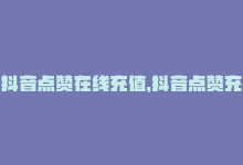 抖音点赞在线充值，抖音点赞充值，快速稳定-商城24小时自助下单