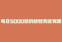 每日5000赞的绝妙方法有哪些，每日5000赞的绝妙方法！-商城24小时自助下单