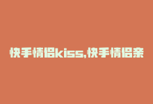 快手情侣kiss，快手情侣亲密刷秘诀-商城24小时自助下单