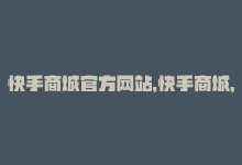 快手商城官方网站，快手商城，购物更便捷-商城24小时自助下单