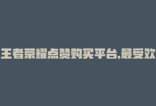 王者荣耀点赞购买平台,最受欢迎的是什么，王者荣耀点赞购买平台，最受欢迎-商城24小时自助下单