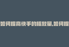 如何提高快手的播放量，如何提升快手播放量？-商城24小时自助下单