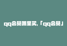 qq会员哪里买，「qq会员」购买攻略，尽享全网资源-商城24小时自助下单