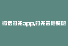 微信时光app，时光云秒赞微信改写：微信秒赞神器，时光云