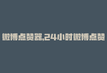 微博点赞器，24小时微博点赞平台，让你的内容爆火-商城24小时自助下单