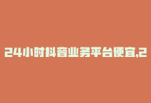 24小时抖音业务平台便宜，24小时内最低价！抖音业务下单立省！-商城24小时自助下单