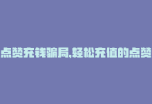 点赞充钱骗局，轻松充值的点赞网站-商城24小时自助下单