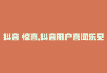 抖音 惊喜，抖音用户喜闻乐见：81个惊喜视频走红内部7028！-商城24小时自助下单