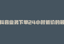 抖音业务下单24小时低价的最新揭秘：抖音业务24小时低价抢购！！2024必学