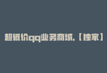 超低价qq业务商城，【独家】全网最低价！QQ业务优惠来袭-商城24小时自助下单