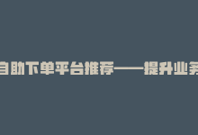 自助下单平台推荐——提升业务效率的不二选择-商城24小时自助下单