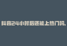 抖音24小时后还能上热门吗，最新抖音资讯：24小时内的热门视频！-商城24小时自助下单