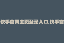 快手官网主页登录入口，快手官网首页登录入口：如何快速登录？-商城24小时自助下单