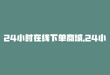 24小时在线下单商城，24小时在线下单，最快速的购物方式-商城24小时自助下单