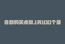 自助购买点赞,1元100个是真的吗，自助购买点赞，1元100个！-商城24小时自助下单