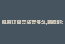 抖音订单完成要多久，新标题：抖音业务下单24小时解析-商城24小时自助下单