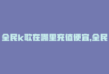 全民k歌在哪里充值便宜，全民K歌充值攻略-商城24小时自助下单