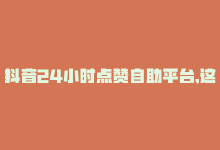 抖音24小时点赞自助平台,这是你不能错过的事情，抖音24小时点赞自助平台，这是你不能错过的！-商城24小时自助下单