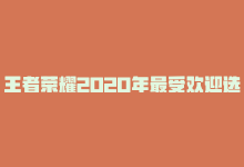 王者荣耀2020年最受欢迎选手，2023最受欢迎的王者荣耀角色排行-商城24小时自助下单