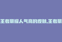 王者荣耀人气高的皮肤，王者荣耀人气价廉物美-商城24小时自助下单