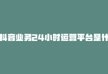 抖音业务24小时运营平台是什么，抖音业务24小时运营平台-商城24小时自助下单