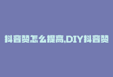 抖音赞怎么提高，DIY抖音赞，快速提高曝光-商城24小时自助下单