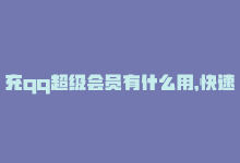 充qq超级会员有什么用，快速充值QQ会员，畅享多重特权-商城24小时自助下单