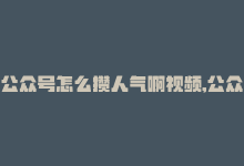 公众号怎么攒人气啊视频,公众号如何有效积攒人气——视频策略详解!-商城24小时自助下单