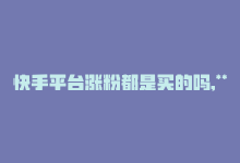 快手平台涨粉都是买的吗,**关于快手平台涨粉是否都是购买的探讨**!-商城24小时自助下单