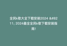 全民k歌大全下载安装2024 – 2024最全全民k歌下载安装指南！-商城24小时自助下单