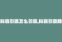 抖音引流怎么引流，抖音引流技巧，最佳实践-商城24小时自助下单