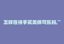 怎样在快手买美缔可乐粉,**如何在快手购买美缔可乐粉？详细步骤与注意事项**!-商城24小时自助下单