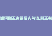 如何刷王者荣耀人气值，刷王者人气值的小技巧，轻松快速提升-商城24小时自助下单