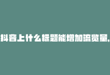 抖音上什么标题能增加流览量，重写标题：免费自助提升抖音浏览-商城24小时自助下单