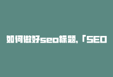 如何做好seo标题，「SEO编辑专家，教你秒提新标题」-商城24小时自助下单